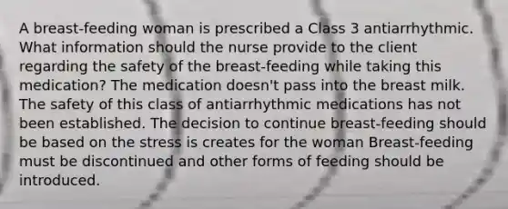 A breast-feeding woman is prescribed a Class 3 antiarrhythmic. What information should the nurse provide to the client regarding the safety of the breast-feeding while taking this medication? The medication doesn't pass into the breast milk. The safety of this class of antiarrhythmic medications has not been established. The decision to continue breast-feeding should be based on the stress is creates for the woman Breast-feeding must be discontinued and other forms of feeding should be introduced.