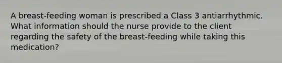 A breast-feeding woman is prescribed a Class 3 antiarrhythmic. What information should the nurse provide to the client regarding the safety of the breast-feeding while taking this medication?