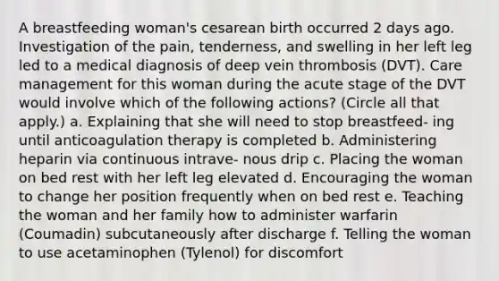 A breastfeeding woman's cesarean birth occurred 2 days ago. Investigation of the pain, tenderness, and swelling in her left leg led to a medical diagnosis of deep vein thrombosis (DVT). Care management for this woman during the acute stage of the DVT would involve which of the following actions? (Circle all that apply.) a. Explaining that she will need to stop breastfeed- ing until anticoagulation therapy is completed b. Administering heparin via continuous intrave- nous drip c. Placing the woman on bed rest with her left leg elevated d. Encouraging the woman to change her position frequently when on bed rest e. Teaching the woman and her family how to administer warfarin (Coumadin) subcutaneously after discharge f. Telling the woman to use acetaminophen (Tylenol) for discomfort