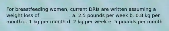 For breastfeeding women, current DRIs are written assuming a weight loss of ____________. a. 2.5 pounds per week b. 0.8 kg per month c. 1 kg per month d. 2 kg per week e. 5 pounds per month