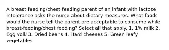 A breast-feeding/chest-feeding parent of an infant with lactose intolerance asks the nurse about dietary measures. What foods would the nurse tell the parent are acceptable to consume while breast-feeding/chest feeding? Select all that apply. 1. 1% milk 2. Egg yolk 3. Dried beans 4. Hard cheeses 5. Green leafy vegetables