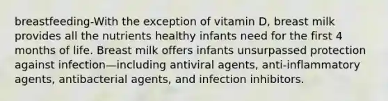 breastfeeding-With the exception of vitamin D, breast milk provides all the nutrients healthy infants need for the first 4 months of life. Breast milk offers infants unsurpassed protection against infection—including antiviral agents, anti-inflammatory agents, antibacterial agents, and infection inhibitors.