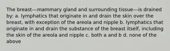 The breast---mammary gland and surrounding tissue---is drained by: a. lymphatics that originate in and drain the skin over the breast, with exception of the areola and nipple b. lymphatics that originate in and drain the substance of the breast itself, including the skin of the areola and nipple c. both a and b d. none of the above