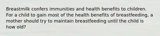 Breastmilk confers immunities and health benefits to children. For a child to gain most of the health benefits of breastfeeding, a mother should try to maintain breastfeeding until the child is how old?