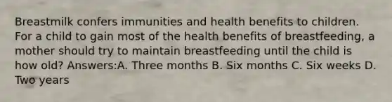 Breastmilk confers immunities and health benefits to children. For a child to gain most of the health benefits of breastfeeding, a mother should try to maintain breastfeeding until the child is how old? Answers:A. Three months B. Six months C. Six weeks D. Two years