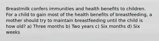 Breastmilk confers immunities and health benefits to children. For a child to gain most of the health benefits of breastfeeding, a mother should try to maintain breastfeeding until the child is how old? a) Three months b) Two years c) Six months d) Six weeks