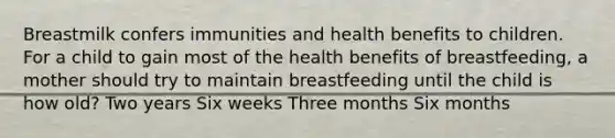 Breastmilk confers immunities and health benefits to children. For a child to gain most of the health benefits of breastfeeding, a mother should try to maintain breastfeeding until the child is how old? Two years Six weeks Three months Six months