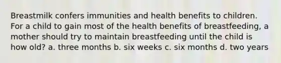 Breastmilk confers immunities and health benefits to children. For a child to gain most of the health benefits of breastfeeding, a mother should try to maintain breastfeeding until the child is how old? a. three months b. six weeks c. six months d. two years