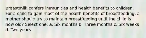 Breastmilk confers immunities and health benefits to children. For a child to gain most of the health benefits of breastfeeding, a mother should try to maintain breastfeeding until the child is how old? Select one: a. Six months b. Three months c. Six weeks d. Two years