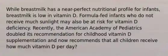 While breastmilk has a near-perfect nutritional profile for infants, breastmilk is low in vitamin D. Formula-fed infants who do not receive much sunlight may also be at risk for vitamin D deficiency. Recently, the American Academy of Pediatrics doubled its recommendation for childhood vitamin D supplementation and now recommends that all children receive how much vitamin D per day?