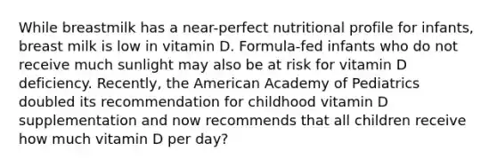 While breastmilk has a near-perfect nutritional profile for infants, breast milk is low in vitamin D. Formula-fed infants who do not receive much sunlight may also be at risk for vitamin D deficiency. Recently, the American Academy of Pediatrics doubled its recommendation for childhood vitamin D supplementation and now recommends that all children receive how much vitamin D per day?