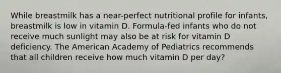 While breastmilk has a near-perfect nutritional profile for infants, breastmilk is low in vitamin D. Formula-fed infants who do not receive much sunlight may also be at risk for vitamin D deficiency. The American Academy of Pediatrics recommends that all children receive how much vitamin D per day?