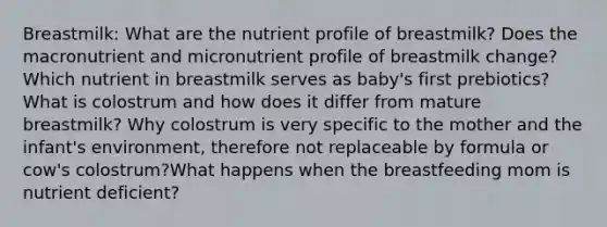 Breastmilk: What are the nutrient profile of breastmilk? Does the macronutrient and micronutrient profile of breastmilk change?Which nutrient in breastmilk serves as baby's first prebiotics?What is colostrum and how does it differ from mature breastmilk? Why colostrum is very specific to the mother and the infant's environment, therefore not replaceable by formula or cow's colostrum?What happens when the breastfeeding mom is nutrient deficient?