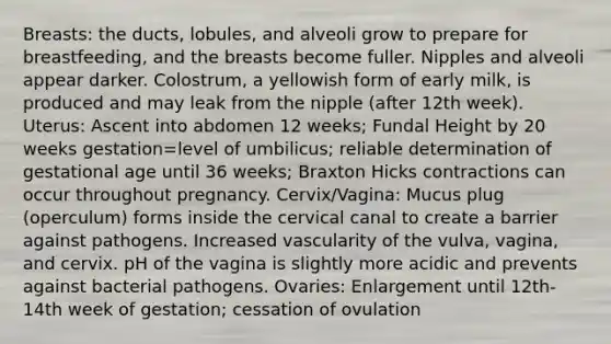 Breasts: the ducts, lobules, and alveoli grow to prepare for breastfeeding, and the breasts become fuller. Nipples and alveoli appear darker. Colostrum, a yellowish form of early milk, is produced and may leak from the nipple (after 12th week). Uterus: Ascent into abdomen 12 weeks; Fundal Height by 20 weeks gestation=level of umbilicus; reliable determination of gestational age until 36 weeks; Braxton Hicks contractions can occur throughout pregnancy. Cervix/Vagina: Mucus plug (operculum) forms inside the cervical canal to create a barrier against pathogens. Increased vascularity of the vulva, vagina, and cervix. pH of the vagina is slightly more acidic and prevents against bacterial pathogens. Ovaries: Enlargement until 12th-14th week of gestation; cessation of ovulation