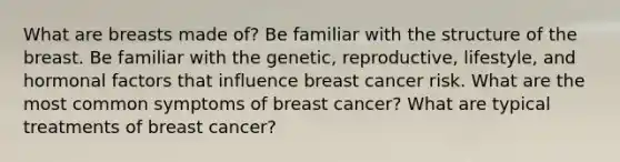 What are breasts made of? Be familiar with the structure of the breast. Be familiar with the genetic, reproductive, lifestyle, and hormonal factors that influence breast cancer risk. What are the most common symptoms of breast cancer? What are typical treatments of breast cancer?