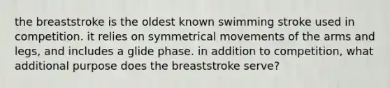 the breaststroke is the oldest known swimming stroke used in competition. it relies on symmetrical movements of the arms and legs, and includes a glide phase. in addition to competition, what additional purpose does the breaststroke serve?