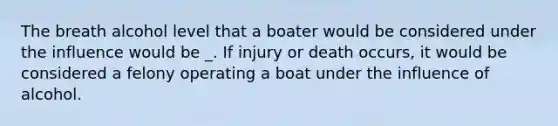 The breath alcohol level that a boater would be considered under the influence would be _. If injury or death occurs, it would be considered a felony operating a boat under the influence of alcohol.