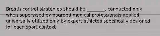 Breath control strategies should be ________. conducted only when supervised by boarded medical professionals applied universally utilized only by expert athletes specifically designed for each sport context