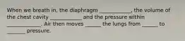 When we breath in, the diaphragm ____________, the volume of the chest cavity ____________ and the pressure within _____________. Air then moves ______ the lungs from ______ to _______ pressure.