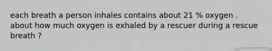 each breath a person inhales contains about 21 % oxygen . about how much oxygen is exhaled by a rescuer during a rescue breath ?