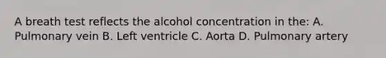 A breath test reflects the alcohol concentration in the: A. Pulmonary vein B. Left ventricle C. Aorta D. Pulmonary artery