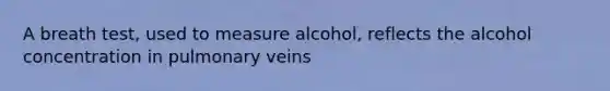 A breath test, used to measure alcohol, reflects the alcohol concentration in pulmonary veins