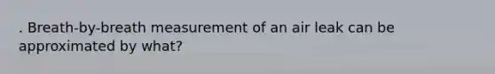 . Breath-by-breath measurement of an air leak can be approximated by what?