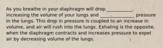 As you breathe in your diaphragm will drop ___________, increasing the volume of your lungs and _______________ pressure in the lungs. This drop in pressure is coupled to an increase in volume, and air will rush into the lungs. Exhaling is the opposite, when the diaphragm contracts and increases pressure to expel air by decreasing volume of the lungs.