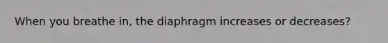 When you breathe in, the diaphragm increases or decreases?