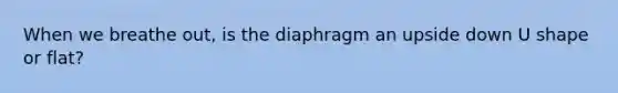 When we breathe out, is the diaphragm an upside down U shape or flat?