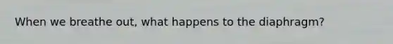 When we breathe out, what happens to the diaphragm?