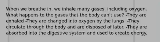 When we breathe in, we inhale many gases, including oxygen. What happens to the gases that the body can't use? -They are exhaled -They are changed into oxygen by the lungs. -They circulate through the body and are disposed of later. -They are absorbed into the digestive system and used to create energy.