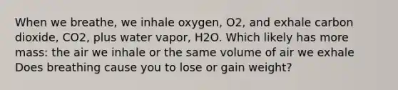 When we breathe, we inhale oxygen, O2, and exhale carbon dioxide, CO2, plus water vapor, H2O. Which likely has more mass: the air we inhale or the same volume of air we exhale Does breathing cause you to lose or gain weight?