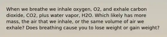 When we breathe we inhale oxygen, O2, and exhale carbon dioxide, CO2, plus water vapor, H2O. Which likely has more mass, the air that we inhale, or the same volume of air we exhale? Does breathing cause you to lose weight or gain weight?