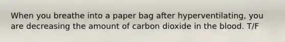 When you breathe into a paper bag after hyperventilating, you are decreasing the amount of carbon dioxide in <a href='https://www.questionai.com/knowledge/k7oXMfj7lk-the-blood' class='anchor-knowledge'>the blood</a>. T/F