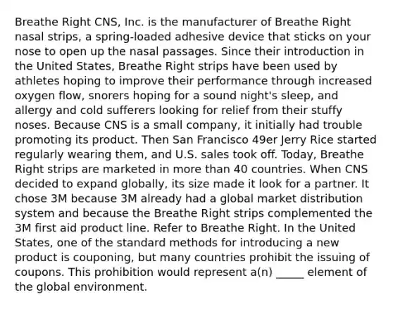 Breathe Right CNS, Inc. is the manufacturer of Breathe Right nasal strips, a spring-loaded adhesive device that sticks on your nose to open up the nasal passages. Since their introduction in the United States, Breathe Right strips have been used by athletes hoping to improve their performance through increased oxygen flow, snorers hoping for a sound night's sleep, and allergy and cold sufferers looking for relief from their stuffy noses. Because CNS is a small company, it initially had trouble promoting its product. Then San Francisco 49er Jerry Rice started regularly wearing them, and U.S. sales took off. Today, Breathe Right strips are marketed in more than 40 countries. When CNS decided to expand globally, its size made it look for a partner. It chose 3M because 3M already had a global market distribution system and because the Breathe Right strips complemented the 3M first aid product line. Refer to Breathe Right. In the United States, one of the standard methods for introducing a new product is couponing, but many countries prohibit the issuing of coupons. This prohibition would represent a(n) _____ element of the global environment.