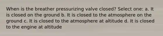 When is the breather pressurizing valve closed? Select one: a. It is closed on the ground b. It is closed to the atmosphere on the ground c. It is closed to the atmosphere at altitude d. It is closed to the engine at altitude