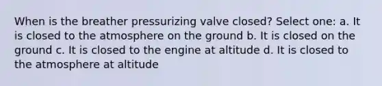 When is the breather pressurizing valve closed? Select one: a. It is closed to the atmosphere on the ground b. It is closed on the ground c. It is closed to the engine at altitude d. It is closed to the atmosphere at altitude