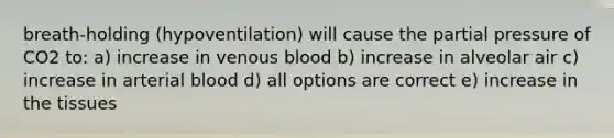 breath-holding (hypoventilation) will cause the partial pressure of CO2 to: a) increase in venous blood b) increase in alveolar air c) increase in arterial blood d) all options are correct e) increase in the tissues