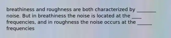 breathiness and roughness are both characterized by ________ noise. But in breathiness the noise is located at the ____ frequencies, and in roughness the noise occurs at the ______ frequencies