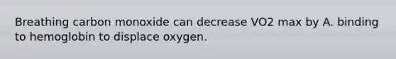 Breathing carbon monoxide can decrease VO2 max by A. binding to hemoglobin to displace oxygen.