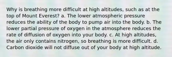 Why is breathing more difficult at high altitudes, such as at the top of Mount Everest? a. The lower atmospheric pressure reduces the ability of the body to pump air into the body. b. The lower partial pressure of oxygen in the atmosphere reduces the rate of diffusion of oxygen into your body. c. At high altitudes, the air only contains nitrogen, so breathing is more difficult. d. Carbon dioxide will not diffuse out of your body at high altitude.