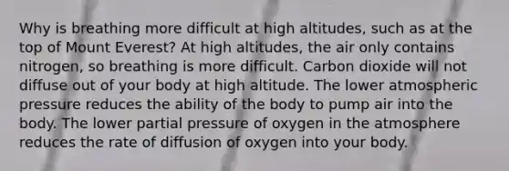 Why is breathing more difficult at high altitudes, such as at the top of Mount Everest? At high altitudes, the air only contains nitrogen, so breathing is more difficult. Carbon dioxide will not diffuse out of your body at high altitude. The lower atmospheric pressure reduces the ability of the body to pump air into the body. The lower partial pressure of oxygen in the atmosphere reduces the rate of diffusion of oxygen into your body.