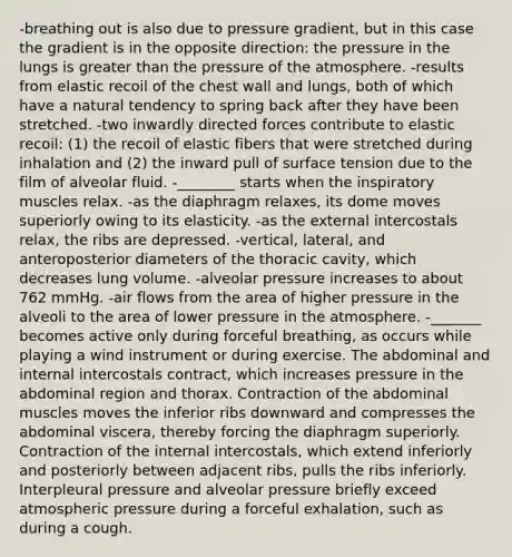 -breathing out is also due to pressure gradient, but in this case the gradient is in the opposite direction: the pressure in the lungs is greater than the pressure of the atmosphere. -results from elastic recoil of the chest wall and lungs, both of which have a natural tendency to spring back after they have been stretched. -two inwardly directed forces contribute to elastic recoil: (1) the recoil of elastic fibers that were stretched during inhalation and (2) the inward pull of surface tension due to the film of alveolar fluid. -________ starts when the inspiratory muscles relax. -as the diaphragm relaxes, its dome moves superiorly owing to its elasticity. -as the external intercostals relax, the ribs are depressed. -vertical, lateral, and anteroposterior diameters of the thoracic cavity, which decreases lung volume. -alveolar pressure increases to about 762 mmHg. -air flows from the area of higher pressure in the alveoli to the area of lower pressure in the atmosphere. -_______ becomes active only during forceful breathing, as occurs while playing a wind instrument or during exercise. The abdominal and internal intercostals contract, which increases pressure in the abdominal region and thorax. Contraction of the abdominal muscles moves the inferior ribs downward and compresses the abdominal viscera, thereby forcing the diaphragm superiorly. Contraction of the internal intercostals, which extend inferiorly and posteriorly between adjacent ribs, pulls the ribs inferiorly. Interpleural pressure and alveolar pressure briefly exceed atmospheric pressure during a forceful exhalation, such as during a cough.