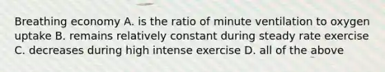 Breathing economy A. is the ratio of minute ventilation to oxygen uptake B. remains relatively constant during steady rate exercise C. decreases during high intense exercise D. all of the above