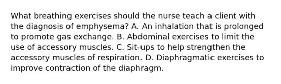 What breathing exercises should the nurse teach a client with the diagnosis of emphysema? A. An inhalation that is prolonged to promote gas exchange. B. Abdominal exercises to limit the use of accessory muscles. C. Sit-ups to help strengthen the accessory muscles of respiration. D. Diaphragmatic exercises to improve contraction of the diaphragm.