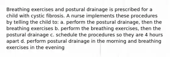 Breathing exercises and postural drainage is prescribed for a child with cystic fibrosis. A nurse implements these procedures by telling the child to: a. perform the postural drainage, then the breathing exercises b. perform the breathing exercises, then the postural drainage c. schedule the procedures so they are 4 hours apart d. perform postural drainage in the morning and breathing exercises in the evening