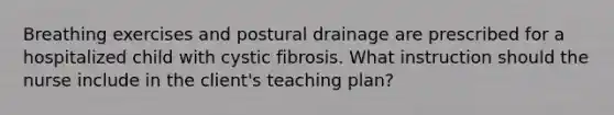 Breathing exercises and postural drainage are prescribed for a hospitalized child with cystic fibrosis. What instruction should the nurse include in the client's teaching plan?