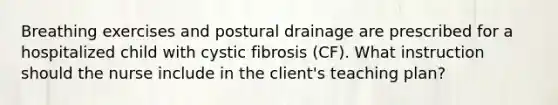 Breathing exercises and postural drainage are prescribed for a hospitalized child with cystic fibrosis (CF). What instruction should the nurse include in the client's teaching plan?