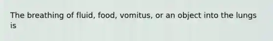 The breathing of fluid, food, vomitus, or an object into the lungs is